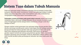 Sistem Tuas dalam Tubuh Manusia
Pada tuas golongan ketiga, kedudukan kekuatan (force) terletak di antara titik
tumpu/as (axis) dan beban (resistance). Contoh tuas golongan ketiga ini adalah
sekop yang biasa digunakan untuk memindahkan pasir, bila melakukannya
mengangkat tengah skop dalam memindahkan pasir.
Sedangkan contoh penerapan pada gerak tubuh manusia adalah saat lengan
melakukan fleksi, otot bisep sebagai kekuatan (force), berada di antara tangan
yang menggenggam benda sebagai beban (resistance), dengan sendi sikut
sebagai as (axis).
Dengan melihat contoh penerapan tuas golongan ketiga berupa gerakan fleksi,
dimana otot bisep memiliki peran utama, maka dapat diambil sebagai pedoman
berupa pemahaman bahwa gerakan olah raga yang berorientasi pada gerak
fleksi harus ditopang oleh kekuatan otot bisep. Oleh karena itu gerakan-
gerakan seperti menarik dan lainnya yang dominan gerakan fleksi, memerlukan
kesiapan otot bisep yang memadahi. Untuk itu dibutuhkan latihan-latihan yang
lebih menitik beratkan pada pembangunan kekuatan dan daya ledak pada otot
bisep
 