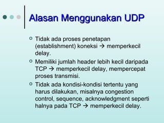 Alasan Menggunakan UDP






Tidak ada proses penetapan
(establishment) koneksi  memperkecil
delay.
Memiliki jumlah header lebih kecil daripada
TCP  memperkecil delay, mempercepat
proses transmisi.
Tidak ada kondisi-kondisi tertentu yang
harus dilakukan, misalnya congestion
control, sequence, acknowledgment seperti
halnya pada TCP  memperkecil delay.

 