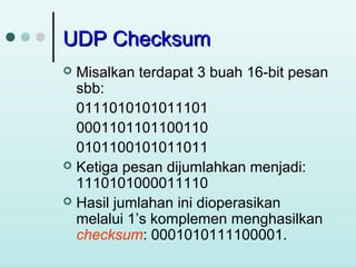 UDP Checksum
Misalkan terdapat 3 buah 16-bit pesan
sbb:
0111010101011101
0001101101100110
0101100101011011
 Ketiga pesan dijumlahkan menjadi:
1110101000011110
 Hasil jumlahan ini dioperasikan
melalui 1’s komplemen menghasilkan
checksum: 0001010111100001.


 