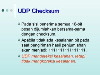 UDP Checksum
Pada sisi penerima semua 16-bit
pesan dijumlahkan bersama-sama
dengan checksum.
 Apabila tidak ada kesalahan bit pada
saat pengiriman hasil penjumlahan
akan menjadi: 1111111111111111.
 UDP mendeteksi kesalahan, tetapi
tidak mengkoreksi kesalahan.


 