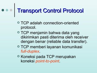 Transport Control Protocol
TCP adalah connection-oriented
protocol.
 TCP menjamin bahwa data yang
dikirimkan pasti diterima oleh receiver
dengan benar (reliable data transfer).
 TCP memberi layanan komunikasi
full-duplex.
 Koneksi pada TCP merupakan
koneksi point-to-point.


 