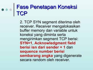 Fase Penetapan Koneksi
TCP
2. TCP SYN segment diterima oleh
receiver. Receiver mengalokasikan
buffer memory dan variable untuk
koneksi yang diminta serta
mengirimkan segment TCP berisi:
SYN=1, Acknowledgment field
berisi isn dari sender + 1 dan
sequence number berisi
sembarang angka yang digenerate
secara random oleh receiver.

 