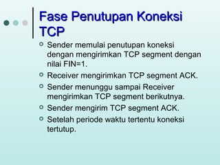 Fase Penutupan Koneksi
TCP








Sender memulai penutupan koneksi
dengan mengirimkan TCP segment dengan
nilai FIN=1.
Receiver mengirimkan TCP segment ACK.
Sender menunggu sampai Receiver
mengirimkan TCP segment berikutnya.
Sender mengirim TCP segment ACK.
Setelah periode waktu tertentu koneksi
tertutup.

 