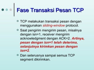 Fase Transaksi Pesan TCP






TCP melakukan transaksi pesan dengan
menggunakan sliding-window protocol.
Saat pengirim mengirim pesan, misalnya
dengan isn=1, receiver mengirim
acknowledgment dengan ACK=2. Artinya,
pesan dengan isn=1 telah deterima,
selanjutnya kirimkan pesan dengan
isn=2.
Dan seterusnya sampai semua TCP
segment dikirimkan.

 
