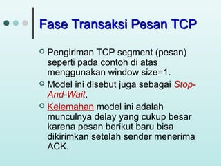 Fase Transaksi Pesan TCP
Pengiriman TCP segment (pesan)
seperti pada contoh di atas
menggunakan window size=1.
 Model ini disebut juga sebagai StopAnd-Wait.
 Kelemahan model ini adalah
munculnya delay yang cukup besar
karena pesan berikut baru bisa
dikirimkan setelah sender menerima
ACK.


 