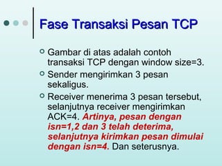 Fase Transaksi Pesan TCP
Gambar di atas adalah contoh
transaksi TCP dengan window size=3.
 Sender mengirimkan 3 pesan
sekaligus.
 Receiver menerima 3 pesan tersebut,
selanjutnya receiver mengirimkan
ACK=4. Artinya, pesan dengan
isn=1,2 dan 3 telah deterima,
selanjutnya kirimkan pesan dimulai
dengan isn=4. Dan seterusnya.


 