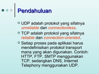 Pendahuluan
UDP adalah protokol yang sifatnya
unreliable dan connectionless.
 TCP adalah protokol yang sifatnya
reliable dan connection-oriented.
 Setiap proses pada aplikasi harus
mendefinisikan protokol transport
mana yang akan digunakan. Contoh:
HTTP, FTP, SMTP menggunakan
TCP, sedangkan DNS, Internet
Telephony menggunakan UDP.


 