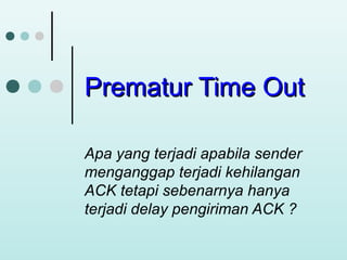 Prematur Time Out
Apa yang terjadi apabila sender
menganggap terjadi kehilangan
ACK tetapi sebenarnya hanya
terjadi delay pengiriman ACK ?

 