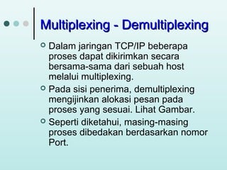 Multiplexing - Demultiplexing
Dalam jaringan TCP/IP beberapa
proses dapat dikirimkan secara
bersama-sama dari sebuah host
melalui multiplexing.
 Pada sisi penerima, demultiplexing
mengijinkan alokasi pesan pada
proses yang sesuai. Lihat Gambar.
 Seperti diketahui, masing-masing
proses dibedakan berdasarkan nomor
Port.


 