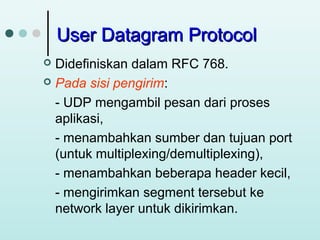 User Datagram Protocol
Didefiniskan dalam RFC 768.
 Pada sisi pengirim:
- UDP mengambil pesan dari proses
aplikasi,
- menambahkan sumber dan tujuan port
(untuk multiplexing/demultiplexing),
- menambahkan beberapa header kecil,
- mengirimkan segment tersebut ke
network layer untuk dikirimkan.


 