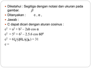  Diketahui : Segitiga dengan notasi dan ukuran pada
gambar.
 Ditanyakan : c , α ,
 Jawab :
 C dapat dicari dengan aturan cosinus :
c2 = a2 + b2 – 2ab cos α
c2 = 52 + 62 – 2.5.6 cos 600
c2 = 61 – 60. ( ½ ) = 31
c =

6,531 
 