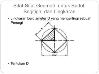 Sifat-Sifat Geometri untuk Sudut,
Segitiga, dan Lingkaran
 Lingkaran berdiameter D yang mengelilingi sebuah
Persegi
 Tentukan D
 