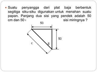  Suatu penyangga dari plat baja berbentuk
segitiga siku-siku digunakan untuk menahan suatu
papan. Panjang dua sisi yang pendek adalah 50
cm dan 50 cm. Berapakah panjang sisi miringnya ?
 