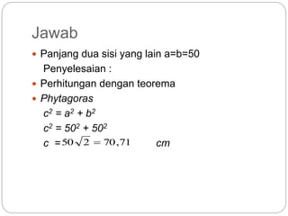 Jawab
 Panjang dua sisi yang lain a=b=50
Penyelesaian :
 Perhitungan dengan teorema
 Phytagoras
c2 = a2 + b2
c2 = 502 + 502
c = cm71,70250 
 