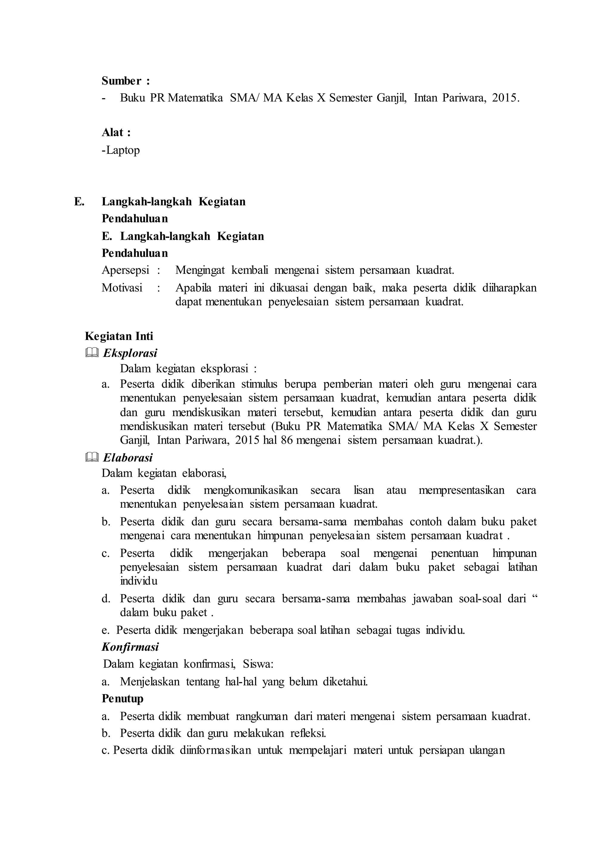Sumber :
- Buku PR Matematika SMA/ MA Kelas X Semester Ganjil, Intan Pariwara, 2015.
Alat :
-Laptop
E. Langkah-langkah Kegiatan
Pendahuluan
E. Langkah-langkah Kegiatan
Pendahuluan
Apersepsi : Mengingat kembali mengenai sistem persamaan kuadrat.
Motivasi : Apabila materi ini dikuasai dengan baik, maka peserta didik diiharapkan
dapat menentukan penyelesaian sistem persamaan kuadrat.
Kegiatan Inti
 Eksplorasi
Dalam kegiatan eksplorasi :
a. Peserta didik diberikan stimulus berupa pemberian materi oleh guru mengenai cara
menentukan penyelesaian sistem persamaan kuadrat, kemudian antara peserta didik
dan guru mendiskusikan materi tersebut, kemudian antara peserta didik dan guru
mendiskusikan materi tersebut (Buku PR Matematika SMA/ MA Kelas X Semester
Ganjil, Intan Pariwara, 2015 hal 86 mengenai sistem persamaan kuadrat.).
 Elaborasi
Dalam kegiatan elaborasi,
a. Peserta didik mengkomunikasikan secara lisan atau mempresentasikan cara
menentukan penyelesaian sistem persamaan kuadrat.
b. Peserta didik dan guru secara bersama-sama membahas contoh dalam buku paket
mengenai cara menentukan himpunan penyelesaian sistem persamaan kuadrat .
c. Peserta didik mengerjakan beberapa soal mengenai penentuan himpunan
penyelesaian sistem persamaan kuadrat dari dalam buku paket sebagai latihan
individu
d. Peserta didik dan guru secara bersama-sama membahas jawaban soal-soal dari “
dalam buku paket .
e. Peserta didik mengerjakan beberapa soal latihan sebagai tugas individu.
Konfirmasi
Dalam kegiatan konfirmasi, Siswa:
a. Menjelaskan tentang hal-hal yang belum diketahui.
Penutup
a. Peserta didik membuat rangkuman dari materi mengenai sistem persamaan kuadrat.
b. Peserta didik dan guru melakukan refleksi.
c. Peserta didik diinformasikan untuk mempelajari materi untuk persiapan ulangan
 