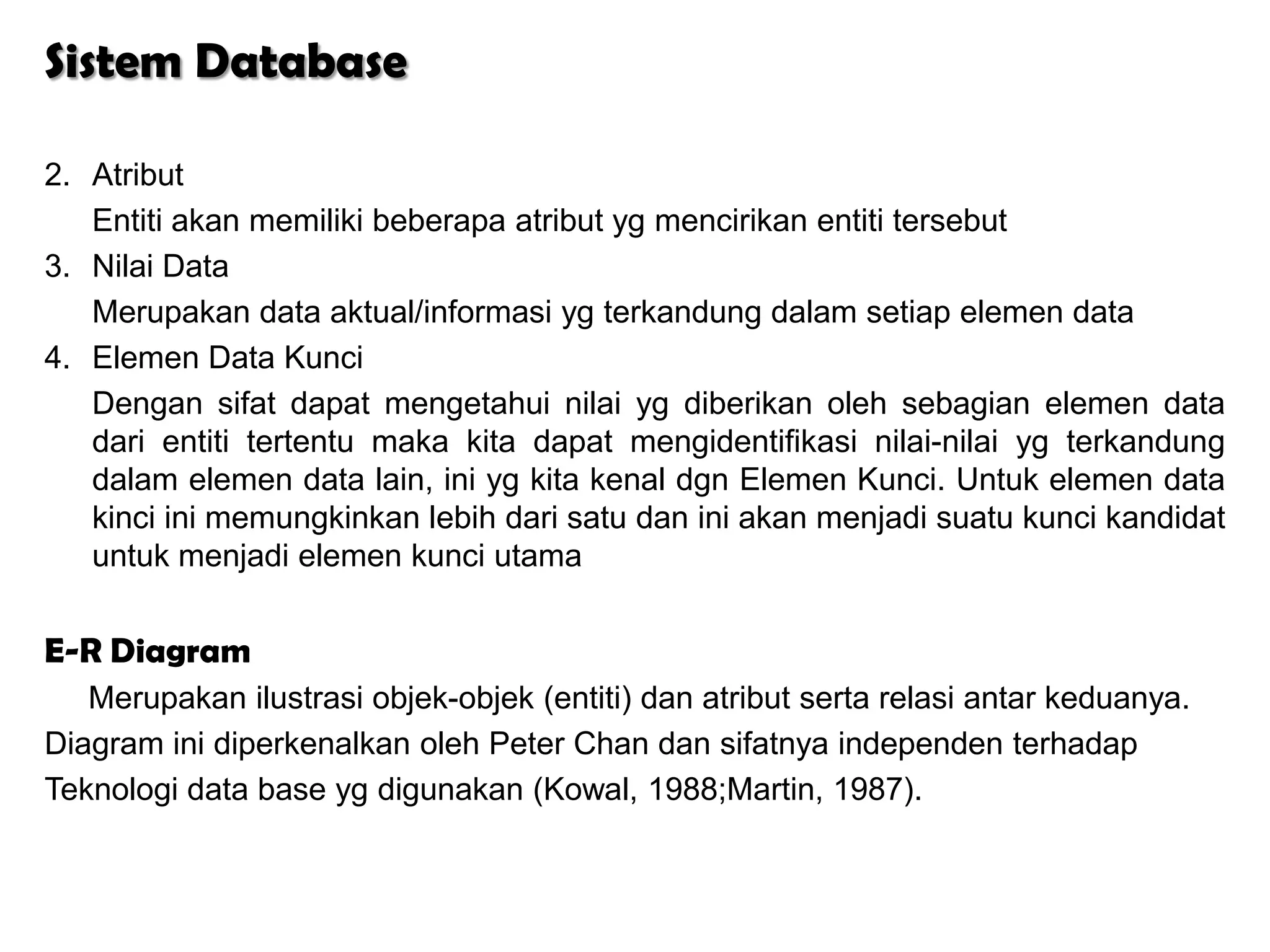 Sistem Database

2. Atribut
   Entiti akan memiliki beberapa atribut yg mencirikan entiti tersebut
3. Nilai Data
   Merupakan data aktual/informasi yg terkandung dalam setiap elemen data
4. Elemen Data Kunci
   Dengan sifat dapat mengetahui nilai yg diberikan oleh sebagian elemen data
   dari entiti tertentu maka kita dapat mengidentifikasi nilai-nilai yg terkandung
   dalam elemen data lain, ini yg kita kenal dgn Elemen Kunci. Untuk elemen data
   kinci ini memungkinkan lebih dari satu dan ini akan menjadi suatu kunci kandidat
   untuk menjadi elemen kunci utama


E-R Diagram
   Merupakan ilustrasi objek-objek (entiti) dan atribut serta relasi antar keduanya.
Diagram ini diperkenalkan oleh Peter Chan dan sifatnya independen terhadap
Teknologi data base yg digunakan (Kowal, 1988;Martin, 1987).
 
