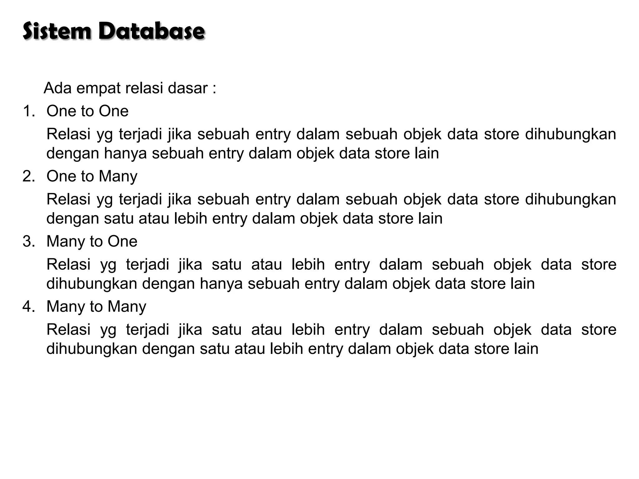 Sistem Database

     Ada empat relasi dasar :
1.   One to One
     Relasi yg terjadi jika sebuah entry dalam sebuah objek data store dihubungkan
     dengan hanya sebuah entry dalam objek data store lain
2.   One to Many
     Relasi yg terjadi jika sebuah entry dalam sebuah objek data store dihubungkan
     dengan satu atau lebih entry dalam objek data store lain
3.   Many to One
     Relasi yg terjadi jika satu atau lebih entry dalam sebuah objek data store
     dihubungkan dengan hanya sebuah entry dalam objek data store lain
4.   Many to Many
     Relasi yg terjadi jika satu atau lebih entry dalam sebuah objek data store
     dihubungkan dengan satu atau lebih entry dalam objek data store lain
 