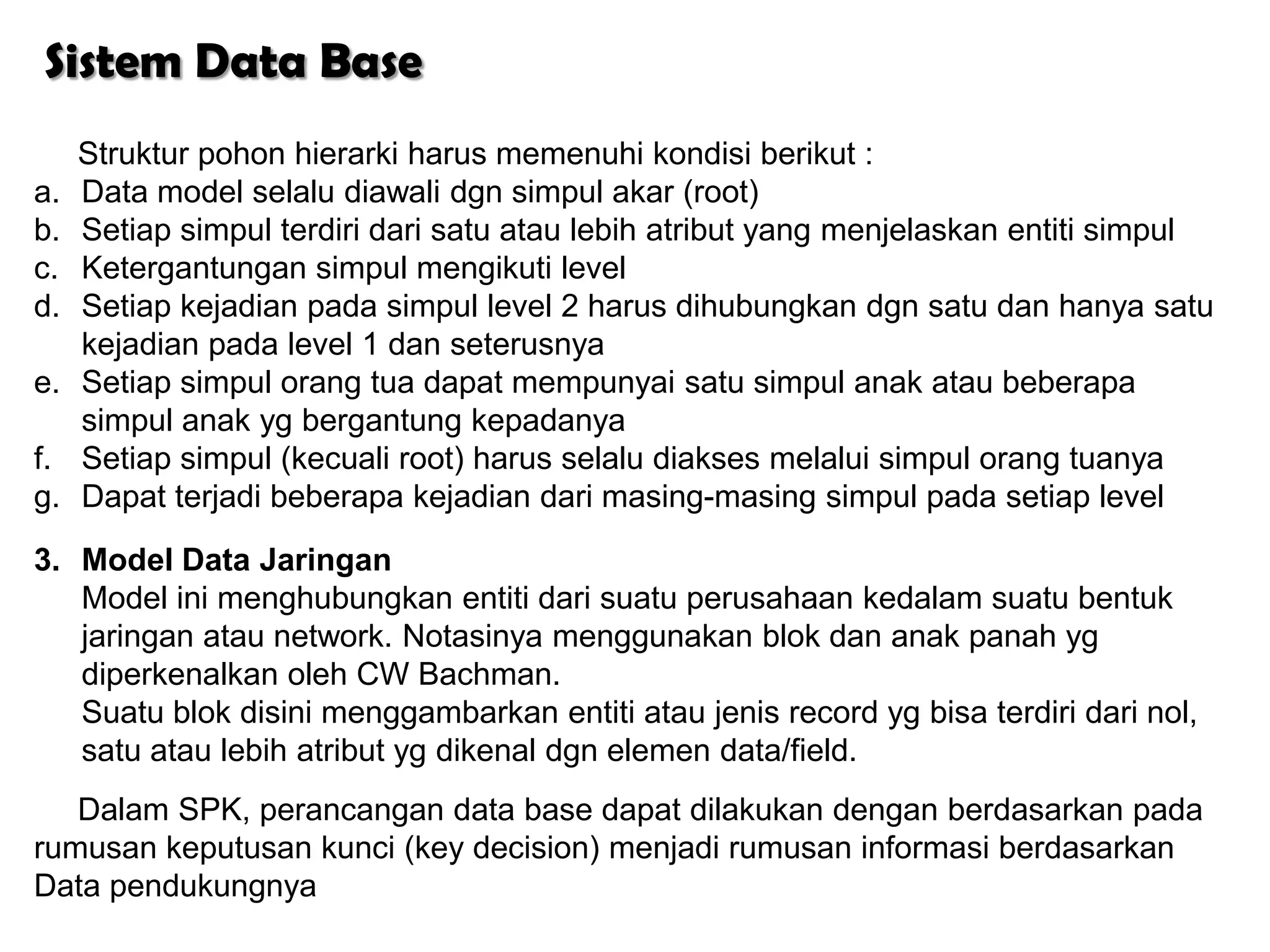Sistem Data Base
     Struktur pohon hierarki harus memenuhi kondisi berikut :
a.   Data model selalu diawali dgn simpul akar (root)
b.   Setiap simpul terdiri dari satu atau lebih atribut yang menjelaskan entiti simpul
c.   Ketergantungan simpul mengikuti level
d.   Setiap kejadian pada simpul level 2 harus dihubungkan dgn satu dan hanya satu
     kejadian pada level 1 dan seterusnya
e.   Setiap simpul orang tua dapat mempunyai satu simpul anak atau beberapa
     simpul anak yg bergantung kepadanya
f.   Setiap simpul (kecuali root) harus selalu diakses melalui simpul orang tuanya
g.   Dapat terjadi beberapa kejadian dari masing-masing simpul pada setiap level
3. Model Data Jaringan
   Model ini menghubungkan entiti dari suatu perusahaan kedalam suatu bentuk
   jaringan atau network. Notasinya menggunakan blok dan anak panah yg
   diperkenalkan oleh CW Bachman.
   Suatu blok disini menggambarkan entiti atau jenis record yg bisa terdiri dari nol,
   satu atau lebih atribut yg dikenal dgn elemen data/field.
   Dalam SPK, perancangan data base dapat dilakukan dengan berdasarkan pada
rumusan keputusan kunci (key decision) menjadi rumusan informasi berdasarkan
Data pendukungnya
 