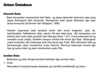 Sistem Database

Hierarki Data
  Data merupakan representasi dari fakta, yg dapat diperoleh darimana saja yang
  dapat dimengerti oleh komputer. Manajemen data dapat dilakukan dgn atau
  tanpa komputer (Sudirman dan Widjajani, 1996)

  Hierarki organisasi data tersebut terdiri dari enam tingkatan, yaitu bit,
  byte/karakter, field/elemen data, rekord, file dan data base. Bit merupakan unit
  terkecil dari suatu data yg terdiri dari bilangan biner 1 & 0. Untuk kelompok bit yg
  mewakili suatu angka, karakter ataupun simbol kita kenal dgn Byte. Sedangkan
  untuk kumpulan dari beberapa byte kita kenal dgn Field. Bila kelompok field yg
  berhubungan akan membentuk suatu Record. Akhirnya kelompok record dgn
  tipe yg sama inilah yg akan membentuk suatu File.


Sumber Data
   Beberapa yg perlu diingat kembali berkaitan dgn sumber data :
1. Entiti
   Merupakan kumpulan/suatu kesatuan yg memiliki karakteristik yg sama.
 