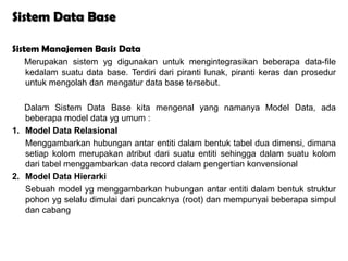 Sistem Data Base

Sistem Manajemen Basis Data
  Merupakan sistem yg digunakan untuk mengintegrasikan beberapa data-file
  kedalam suatu data base. Terdiri dari piranti lunak, piranti keras dan prosedur
  untuk mengolah dan mengatur data base tersebut.

   Dalam Sistem Data Base kita mengenal yang namanya Model Data, ada
   beberapa model data yg umum :
1. Model Data Relasional
   Menggambarkan hubungan antar entiti dalam bentuk tabel dua dimensi, dimana
   setiap kolom merupakan atribut dari suatu entiti sehingga dalam suatu kolom
   dari tabel menggambarkan data record dalam pengertian konvensional
2. Model Data Hierarki
   Sebuah model yg menggambarkan hubungan antar entiti dalam bentuk struktur
   pohon yg selalu dimulai dari puncaknya (root) dan mempunyai beberapa simpul
   dan cabang
 