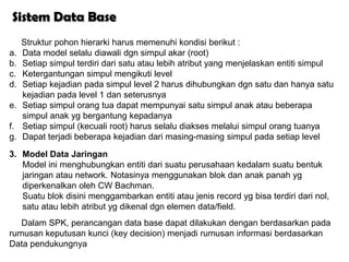 Sistem Data Base
     Struktur pohon hierarki harus memenuhi kondisi berikut :
a.   Data model selalu diawali dgn simpul akar (root)
b.   Setiap simpul terdiri dari satu atau lebih atribut yang menjelaskan entiti simpul
c.   Ketergantungan simpul mengikuti level
d.   Setiap kejadian pada simpul level 2 harus dihubungkan dgn satu dan hanya satu
     kejadian pada level 1 dan seterusnya
e.   Setiap simpul orang tua dapat mempunyai satu simpul anak atau beberapa
     simpul anak yg bergantung kepadanya
f.   Setiap simpul (kecuali root) harus selalu diakses melalui simpul orang tuanya
g.   Dapat terjadi beberapa kejadian dari masing-masing simpul pada setiap level
3. Model Data Jaringan
   Model ini menghubungkan entiti dari suatu perusahaan kedalam suatu bentuk
   jaringan atau network. Notasinya menggunakan blok dan anak panah yg
   diperkenalkan oleh CW Bachman.
   Suatu blok disini menggambarkan entiti atau jenis record yg bisa terdiri dari nol,
   satu atau lebih atribut yg dikenal dgn elemen data/field.
   Dalam SPK, perancangan data base dapat dilakukan dengan berdasarkan pada
rumusan keputusan kunci (key decision) menjadi rumusan informasi berdasarkan
Data pendukungnya
 