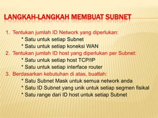 LANGKAH-LANGKAH MEMBUAT SUBNET
1. Tentukan jumlah ID Network yang diperlukan:
      * Satu untuk setiap Subnet
      * Satu untuk setiap koneksi WAN
2. Tentukan jumlah ID host yang diperlukan per Subnet:
      * Satu untuk setiap host TCP/IP
      * Satu untuk setiap interface router
3. Berdasarkan kebutuhan di atas, buatlah:
      * Satu Subnet Mask untuk semua network anda
      * Satu ID Subnet yang unik untuk setiap segmen fisikal
      * Satu range dari ID host untuk setiap Subnet
 