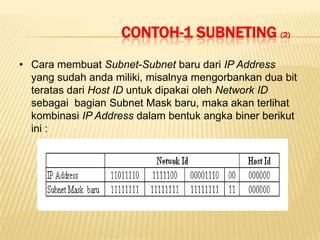 CONTOH-1 SUBNETING (2)
• Cara membuat Subnet-Subnet baru dari IP Address
  yang sudah anda miliki, misalnya mengorbankan dua bit
  teratas dari Host ID untuk dipakai oleh Network ID
  sebagai bagian Subnet Mask baru, maka akan terlihat
  kombinasi IP Address dalam bentuk angka biner berikut
  ini :
 