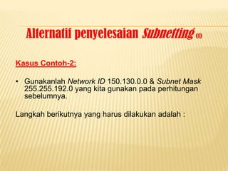 Alternatif penyelesaian Subnetting (1)

Kasus Contoh-2:

• Gunakanlah Network ID 150.130.0.0 & Subnet Mask
  255.255.192.0 yang kita gunakan pada perhitungan
  sebelumnya.

Langkah berikutnya yang harus dilakukan adalah :
 