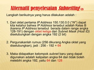 Alternatif penyelesaian Subnetting (2)
Langkah berikutnya yang harus dilakukan adalah :

1. Dari oktet pertama IP Address 150.130.0.0 (“W”) dapat
   kita ketahui bahwa IP Address tersebut adalah Kelas B
   (karena IP Address tersebut berada dalam range angka
   128-191) dengan oktet ketiga dari Subnet Mask (Host ID)
   diselubungkan dengan angka 192 (2 bit)

2. Pergunakanlah rumus (256 dikurang Angka oktet yang
   diselubungkan), jadi : 256 - 192 = 64

3. Maka didapatkan kelompok subnet baru yang dapat
   digunakan adalah kelipatan angka 64 dan tidak boleh
   melebihi angka 192, yaitu 64 dan 128
 