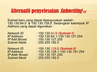 Alternatif penyelesaian Subnetting (3)
Subnet baru yang dapat dipergunakan adalah :
150.130.64.0 & 150.130.128.0. Sedangkan kelompok IP
Address yang dapat digunakan :

Network ID        : 150.130.64.0 (Subnet-1)
IP Address        : 150.130.64.1-150.130.127.254
IP Add Broad.     : 150.130.127.255
Subnet Mask       : 255.255.192.0
Network ID        : 150.130.128.0 (Subnet-2)
IP Address        : 150.130.128.1-150.130.191.254
IP Addr Broad.    : 150.130.191.255
Subnet Mask       : 255.255.192.0
 