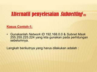 Alternatif penyelesaian Subnetting (1)

Kasus Contoh-1:

• Gunakanlah Network ID 192.168.0.0 & Subnet Mask
  255.255.225.224 yang kita gunakan pada perhitungan
  sebelumnya.

Langkah berikutnya yang harus dilakukan adalah :
 