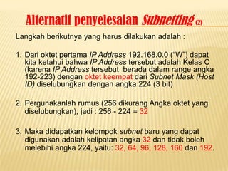 Alternatif penyelesaian Subnetting (2)
Langkah berikutnya yang harus dilakukan adalah :

1. Dari oktet pertama IP Address 192.168.0.0 (“W”) dapat
   kita ketahui bahwa IP Address tersebut adalah Kelas C
   (karena IP Address tersebut berada dalam range angka
   192-223) dengan oktet keempat dari Subnet Mask (Host
   ID) diselubungkan dengan angka 224 (3 bit)

2. Pergunakanlah rumus (256 dikurang Angka oktet yang
   diselubungkan), jadi : 256 - 224 = 32

3. Maka didapatkan kelompok subnet baru yang dapat
   digunakan adalah kelipatan angka 32 dan tidak boleh
   melebihi angka 224, yaitu: 32, 64, 96, 128, 160 dan 192.
 