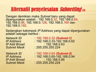 Alternatif penyelesaian Subnetting (3)
Dengan demikian maka Subnet baru yang dapat
dipergunakan adalah : 192.168.0.32, 192.168.0.64,
192.168.0.96, 192.168.0.128, 192.168.0.160 dan
192.168.0.192.
Sedangkan kelompok IP Address yang dapat dipergunakan
adalah sebagai berikut :
Network ID          : 192.168.0.32 (Subnet-1)
IP Address          : 192.168.0.33-192.168.0.62
IP Add Broad.              : 192.168.0.63
Subnet Mask         : 255.255.255.224
Network ID         : 192.168.0.64 (Subnet-2)
IP Address         : 192.168.0.65-192.168.0.94
IP Add Broad.             : 192.168.0.95
Subnet Mask        : 255.255.255.224
 