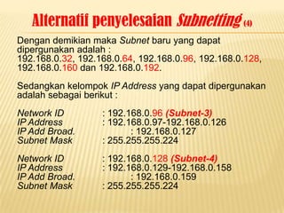 Alternatif penyelesaian Subnetting (4)
Dengan demikian maka Subnet baru yang dapat
dipergunakan adalah :
192.168.0.32, 192.168.0.64, 192.168.0.96, 192.168.0.128,
192.168.0.160 dan 192.168.0.192.
Sedangkan kelompok IP Address yang dapat dipergunakan
adalah sebagai berikut :
Network ID         : 192.168.0.96 (Subnet-3)
IP Address         : 192.168.0.97-192.168.0.126
IP Add Broad.             : 192.168.0.127
Subnet Mask        : 255.255.255.224
Network ID         : 192.168.0.128 (Subnet-4)
IP Address         : 192.168.0.129-192.168.0.158
IP Add Broad.             : 192.168.0.159
Subnet Mask        : 255.255.255.224
 