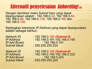 Alternatif penyelesaian Subnetting (4)
Dengan demikian maka Subnet baru yang dapat
dipergunakan adalah : 192.168.0.32, 192.168.0.64,
192.168.0.96, 192.168.0.128, 192.168.0.160 dan
192.168.0.192.
Sedangkan kelompok IP Address yang dapat dipergunakan
adalah sebagai berikut :
Network ID         : 192.168.0.160 (Subnet-5)
IP Address         : 192.168.0.161-192.168.0.190
IP Add Broad.             : 192.168.0.191
Subnet Mask        : 255.255.255.224
Network ID         : 192.168.0.192 (Subnet-6)
IP Address         : 192.168.0.193-192.168.0.222
IP Add Broad.             : 192.168.0.223
Subnet Mask        : 255.255.255.224
 