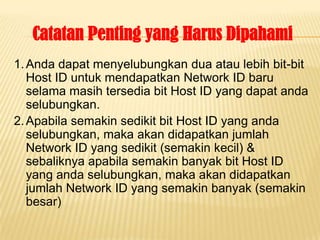 Catatan Penting yang Harus Dipahami
1. Anda dapat menyelubungkan dua atau lebih bit-bit
   Host ID untuk mendapatkan Network ID baru
   selama masih tersedia bit Host ID yang dapat anda
   selubungkan.
2. Apabila semakin sedikit bit Host ID yang anda
   selubungkan, maka akan didapatkan jumlah
   Network ID yang sedikit (semakin kecil) &
   sebaliknya apabila semakin banyak bit Host ID
   yang anda selubungkan, maka akan didapatkan
   jumlah Network ID yang semakin banyak (semakin
   besar)
 