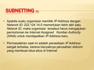 SUBNETTING (1)
• Apabila suatu organisasi memiliki IP Address dengan
  Network ID: 222.124.14.0 memerlukan lebih dari satu
  Netwok ID, maka organisasi tersebut harus mengajukan
  permohonan ke Internet Assigned Number Authority
  (IANA) untuk mendapatkan IP Address baru.

• Permasalahan saat ini adalah persediaan IP Address
  sangat terbatas, karena banyaknya perusahan dotcom
  yang membuat situs-situs di Internet
 