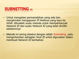 SUBNETTING (2)
• Untuk mengatasi permasalahan yang ada dan
  menghindari mengajukan IP Address yang baru ke
  IANA, dibuatlah suatu metode untuk memperbanyak
  Network ID dari suatu Network ID yang telah dimiliki
  sebelumnya

• Metode ini sering disebut dengan istilah Subnetting, yaitu
  mengorbankan sebagian Host ID untuk digunakan dalam
  membuat Network ID tambahan
 