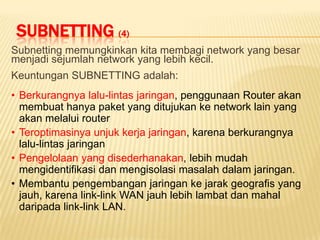 SUBNETTING (4)
Subnetting memungkinkan kita membagi network yang besar
menjadi sejumlah network yang lebih kecil.
Keuntungan SUBNETTING adalah:
• Berkurangnya lalu-lintas jaringan, penggunaan Router akan
  membuat hanya paket yang ditujukan ke network lain yang
  akan melalui router
• Teroptimasinya unjuk kerja jaringan, karena berkurangnya
  lalu-lintas jaringan
• Pengelolaan yang disederhanakan, lebih mudah
  mengidentifikasi dan mengisolasi masalah dalam jaringan.
• Membantu pengembangan jaringan ke jarak geografis yang
  jauh, karena link-link WAN jauh lebih lambat dan mahal
  daripada link-link LAN.
 