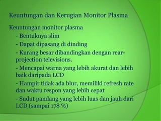 Keuntungan dan Kerugian Monitor Plasma
Keuntungan monitor plasma
  - Bentuknya slim
  - Dapat dipasang di dinding
  - Kurang besar dibandingkan dengan rear-
  projection televisions.
  - Mencapai warna yang lebih akurat dan lebih
  baik daripada LCD
  - Hampir tidak ada blur, memiliki refresh rate
  dan waktu respon yang lebih cepat
  - Sudut pandang yang lebih luas dan jauh dari
  LCD (sampai 178 %)
 