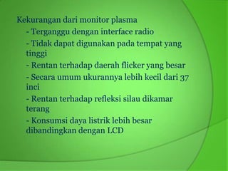 Kekurangan dari monitor plasma
  - Terganggu dengan interface radio
  - Tidak dapat digunakan pada tempat yang
  tinggi
  - Rentan terhadap daerah flicker yang besar
  - Secara umum ukurannya lebih kecil dari 37
  inci
  - Rentan terhadap refleksi silau dikamar
  terang
  - Konsumsi daya listrik lebih besar
  dibandingkan dengan LCD
 