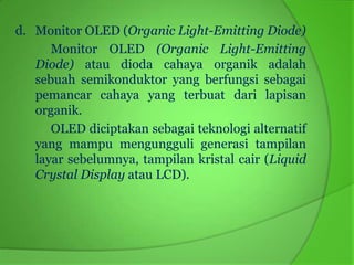 d. Monitor OLED (Organic Light-Emitting Diode)
      Monitor OLED (Organic Light-Emitting
   Diode) atau dioda cahaya organik adalah
   sebuah semikonduktor yang berfungsi sebagai
   pemancar cahaya yang terbuat dari lapisan
   organik.
      OLED diciptakan sebagai teknologi alternatif
   yang mampu mengungguli generasi tampilan
   layar sebelumnya, tampilan kristal cair (Liquid
   Crystal Display atau LCD).
 