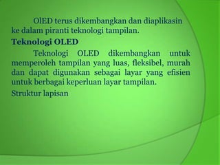 OlED terus dikembangkan dan diaplikasin
ke dalam piranti teknologi tampilan.
Teknologi OLED
      Teknologi OLED dikembangkan untuk
memperoleh tampilan yang luas, fleksibel, murah
dan dapat digunakan sebagai layar yang efisien
untuk berbagai keperluan layar tampilan.
Struktur lapisan
 