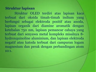 Struktur lapisan
      Struktur OLED terdiri atas lapisan kaca
terbuat dari oksida timah-timah indium yang
berfungsi sebagai elektroda positif atau anoda,
lapisan organik dari diamine aromatik dengan
ketebalan 750 nm, lapisan pemancar cahaya yang
terbuat dari senyawa metal kompleks misalnya 8-
hydroxquinoline aluminium, dan lapisan elektroda
negatif atau katoda terbuat dari campuran logam
magnesium dan perak dengan perbandingan atom
10:1.
 