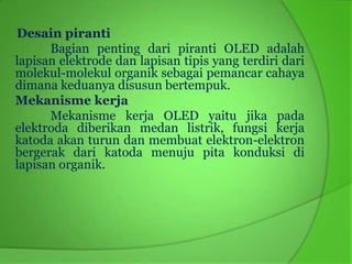 Desain piranti
      Bagian penting dari piranti OLED adalah
lapisan elektrode dan lapisan tipis yang terdiri dari
molekul-molekul organik sebagai pemancar cahaya
dimana keduanya disusun bertempuk.
Mekanisme kerja
      Mekanisme kerja OLED yaitu jika pada
elektroda diberikan medan listrik, fungsi kerja
katoda akan turun dan membuat elektron-elektron
bergerak dari katoda menuju pita konduksi di
lapisan organik.
 