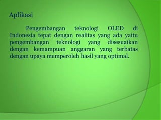 Aplikasi
     Pengembangan      teknologi   OLED     di
Indonesia tepat dengan realitas yang ada yaitu
pengembangan teknologi yang disesuaikan
dengan kemampuan anggaran yang terbatas
dengan upaya memperoleh hasil yang optimal.
 