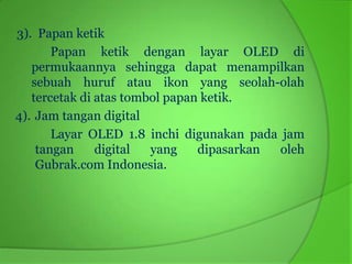 3). Papan ketik
       Papan ketik dengan layar OLED di
   permukaannya sehingga dapat menampilkan
   sebuah huruf atau ikon yang seolah-olah
   tercetak di atas tombol papan ketik.
4). Jam tangan digital
       Layar OLED 1.8 inchi digunakan pada jam
    tangan     digital  yang    dipasarkan oleh
    Gubrak.com Indonesia.
 
