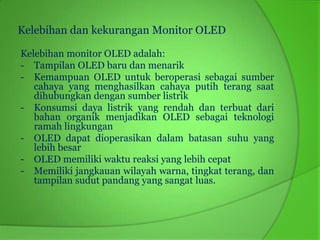 Kelebihan dan kekurangan Monitor OLED

Kelebihan monitor OLED adalah:
- Tampilan OLED baru dan menarik
- Kemampuan OLED untuk beroperasi sebagai sumber
   cahaya yang menghasilkan cahaya putih terang saat
   dihubungkan dengan sumber listrik
- Konsumsi daya listrik yang rendah dan terbuat dari
   bahan organik menjadikan OLED sebagai teknologi
   ramah lingkungan
- OLED dapat dioperasikan dalam batasan suhu yang
   lebih besar
- OLED memiliki waktu reaksi yang lebih cepat
- Memiliki jangkauan wilayah warna, tingkat terang, dan
   tampilan sudut pandang yang sangat luas.
 