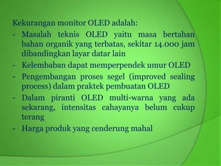 Kekurangan monitor OLED adalah:
- Masalah teknis OLED yaitu masa bertahan
  bahan organik yang terbatas, sekitar 14.000 jam
  dibandingkan layar datar lain
- Kelembaban dapat memperpendek umur OLED
- Pengembangan proses segel (improved sealing
  process) dalam praktek pembuatan OLED
- Dalam piranti OLED multi-warna yang ada
  sekarang, intensitas cahayanya belum cukup
  terang
- Harga produk yang cenderung mahal
 