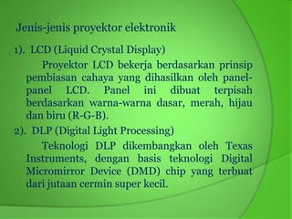 Jenis-jenis proyektor elektronik
1). LCD (Liquid Crystal Display)
      Proyektor LCD bekerja berdasarkan prinsip
   pembiasan cahaya yang dihasilkan oleh panel-
   panel LCD. Panel ini dibuat terpisah
   berdasarkan warna-warna dasar, merah, hijau
   dan biru (R-G-B).
2). DLP (Digital Light Processing)
      Teknologi DLP dikembangkan oleh Texas
   Instruments, dengan basis teknologi Digital
   Micromirror Device (DMD) chip yang terbuat
   dari jutaan cermin super kecil.
 